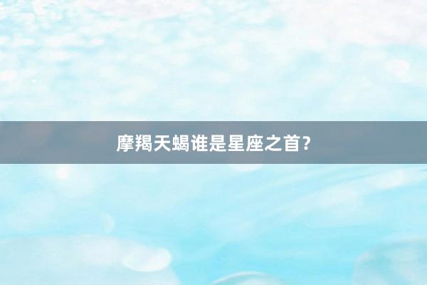 摩羯天蝎谁是星座之首?