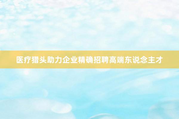医疗猎头助力企业精确招聘高端东说念主才